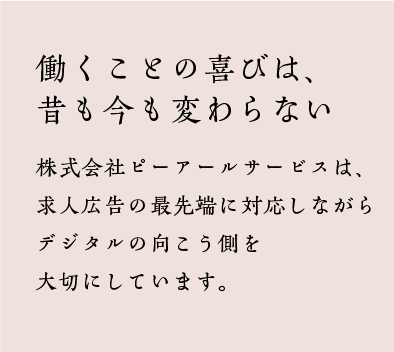 働くことの喜びは、昔も今も変わらない　株式会社ピーアールサービスは、求人広告の最先端に対応しながらデジタルの向こう側を大切にしています。